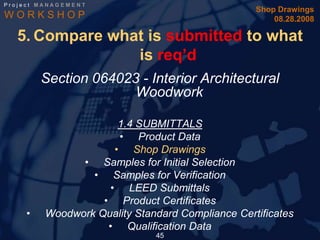 Project MANAGEMENT
                                                  Shop Drawings
WORKSHOP                                              08.28.2008

  5. Compare what is submitted to what
                is req’d
        Section 064023 - Interior Architectural
                      Woodwork

                       1.4 SUBMITTALS
                       • Product Data
                      • Shop Drawings
               • Samples for Initial Selection
                 • Samples for Verification
                     • LEED Submittals
                   • Product Certificates
    •    Woodwork Quality Standard Compliance Certificates
                    • Qualification Data
                              45
 