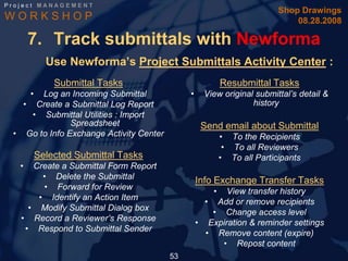Project MANAGEMENT
                                                                         Shop Drawings
WORKSHOP                                                                     08.28.2008

       7. Track submittals with Newforma
             Use Newforma’s Project Submittals Activity Center :
               Submittal Tasks                            Resubmittal Tasks
       •
       Log an Incoming Submittal              •     View original submittal’s detail &
   • Create a Submittal Log Report                               history
     • Submittal Utilities : Import
               Spreadsheet                         Send email about Submittal
 • Go to Info Exchange Activity Center                    • To the Recipients
                                                           • To all Reviewers
           Selected Submittal Tasks                       • To all Participants
   •  Create a Submittal Form Report
        • Delete the Submittal                    Info Exchange Transfer Tasks
        • Forward for Review
                                                      •  View transfer history
       • Identify an Action Item
                                                    • Add or remove recipients
     • Modify Submittal Dialog box
                                                      • Change access level
   • Record a Reviewer’s Response
                                                  • Expiration & reminder settings
    • Respond to Submittal Sender
                                                    • Remove content (expire)
                                                        • Repost content
                                         53
 