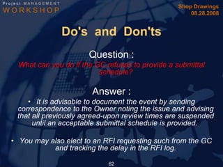 Project MANAGEMENT
                                                    Shop Drawings
WORKSHOP                                                08.28.2008


                     Do's and Don'ts
                         Question :
    What can you do if the GC refuses to provide a submittal
                            schedule?

                          Answer :
       • It is advisable to document the event by sending
    correspondence to the Owner noting the issue and advising
    that all previously agreed-upon review times are suspended
         until an acceptable submittal schedule is provided.

  • You may also elect to an RFI requesting such from the GC
             and tracking the delay in the RFI log.

                               62
 