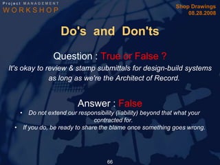Project MANAGEMENT
                                                              Shop Drawings
WORKSHOP                                                          08.28.2008


                     Do's and Don'ts
                 Question : True or False ?
 It's okay to review & stamp submittals for design-build systems
               as long as we're the Architect of Record.


                          Answer : False
     • Do not extend our responsibility (liability) beyond that what your
                                contracted for.
   • If you do, be ready to share the blame once something goes wrong.




                                     66
 