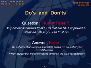 Project MANAGEMENT
                                                                 Shop Drawings
WORKSHOP                                                             08.28.2008


                     Do's and Don'ts
                  Question : True or False ?
   Only accept submittals from a GC that are NOT approved &
                stamped unless you can trust him.


                           Answer : False
     • Do not accept unstamped submittals from a GC no matter your
                                 relationship.
   • It may appear that the architect's is taking on the GC's responsibility.




                                      67
 