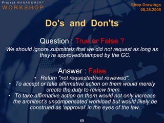 Project MANAGEMENT
                                                    Shop Drawings
WORKSHOP                                                08.28.2008


                     Do's and Don'ts
                Question : True or False ?
 We should ignore submittals that we did not request as long as
              they're approved/stamped by the GC.


                       Answer : False
             • Return "not requested/not reviewed".
  • To accept or take affirmative action on them would merely
                   create the duty to review them.
  • To take affirmative action on them would not only increase
    the architect’s uncompensated workload but would likely be
           construed as 'approval' in the eyes of the law.

                               69
 
