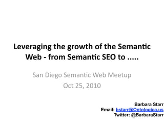 Leveraging	
  the	
  growth	
  of	
  the	
  Seman1c	
  
Web	
  -­‐	
  from	
  Seman1c	
  SEO	
  to	
  .....
San	
  Diego	
  Seman+c	
  Web	
  Meetup
Oct	
  25,	
  2010
Barbara Starr
Email: bstarr@Ontologica.us
Twitter: @BarbaraStarr
 