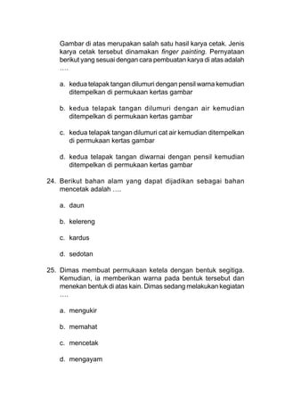 Gambar di atas merupakan salah satu hasil karya cetak. Jenis
karya cetak tersebut dinamakan finger painting. Pernyataan
berikut yang sesuai dengan cara pembuatan karya di atas adalah
….
a. kedua telapak tangan dilumuri dengan pensil warna kemudian
ditempelkan di permukaan kertas gambar
b. kedua telapak tangan dilumuri dengan air kemudian
ditempelkan di permukaan kertas gambar
c. kedua telapak tangan dilumuri cat air kemudian ditempelkan
di permukaan kertas gambar
d. kedua telapak tangan diwarnai dengan pensil kemudian
ditempelkan di permukaan kertas gambar
24. Berikut bahan alam yang dapat dijadikan sebagai bahan
mencetak adalah ….
a. daun
b. kelereng
c. kardus
d. sedotan
25. Dimas membuat permukaan ketela dengan bentuk segitiga.
Kemudian, ia memberikan warna pada bentuk tersebut dan
menekan bentuk di atas kain. Dimas sedang melakukan kegiatan
….
a. mengukir
b. memahat
c. mencetak
d. mengayam
 