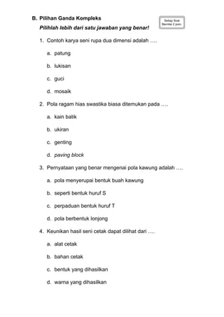 B. Pilihan Ganda Kompleks Setiap Soal
Bernilai 2 poin.
Pilihlah lebih dari satu jawaban yang benar!
1. Contoh karya seni rupa dua dimensi adalah ….
a. patung
b. lukisan
c. guci
d. mosaik
2. Pola ragam hias swastika biasa ditemukan pada ….
a. kain batik
b. ukiran
c. genting
d. paving block
3. Pernyataan yang benar mengenai pola kawung adalah ….
a. pola menyerupai bentuk buah kawung
b. seperti bentuk huruf S
c. perpaduan bentuk huruf T
d. pola berbentuk lonjong
4. Keunikan hasil seni cetak dapat dilihat dari ….
a. alat cetak
b. bahan cetak
c. bentuk yang dihasilkan
d. warna yang dihasilkan
 