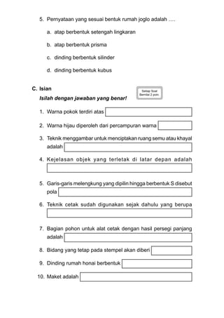 5. Pernyataan yang sesuai bentuk rumah joglo adalah ….
a. atap berbentuk setengah lingkaran
b. atap berbentuk prisma
c. dinding berbentuk silinder
d. dinding berbentuk kubus
C. Isian Setiap Soal
Bernilai 2 poin.
Isilah dengan jawaban yang benar!
1. Warna pokok terdiri atas
2. Warna hijau diperoleh dari percampuran warna
3. Teknik menggambar untuk menciptakan ruang semu atau khayal
adalah
4. Kejelasan objek yang terletak di latar depan adalah
5. Garis-garis melengkung yang dipilin hingga berbentuk S disebut
pola
6. Teknik cetak sudah digunakan sejak dahulu yang berupa
7. Bagian pohon untuk alat cetak dengan hasil persegi panjang
adalah
8. Bidang yang tetap pada stempel akan diberi
9. Dinding rumah honai berbentuk
10. Maket adalah
 