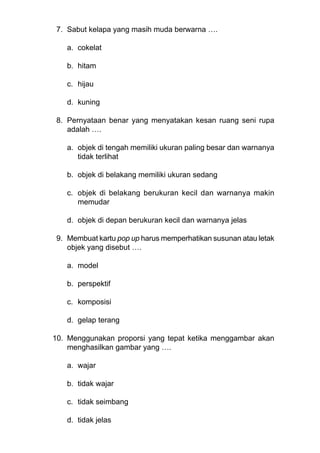 7. Sabut kelapa yang masih muda berwarna ….
a. cokelat
b. hitam
c. hijau
d. kuning
8. Pernyataan benar yang menyatakan kesan ruang seni rupa
adalah ….
a. objek di tengah memiliki ukuran paling besar dan warnanya
tidak terlihat
b. objek di belakang memiliki ukuran sedang
c. objek di belakang berukuran kecil dan warnanya makin
memudar
d. objek di depan berukuran kecil dan warnanya jelas
9. Membuat kartu pop up harus memperhatikan susunan atau letak
objek yang disebut ….
a. model
b. perspektif
c. komposisi
d. gelap terang
10. Menggunakan proporsi yang tepat ketika menggambar akan
menghasilkan gambar yang ….
a. wajar
b. tidak wajar
c. tidak seimbang
d. tidak jelas
 