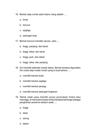 16. Bentuk atap rumah adat mbaru niang adalah ….
a. limas
b. kerucut
c. segitiga
d. setengah bola
17. Bentuk kerucut memiliki ukuran, yaitu ….
a. tinggi, panjang, dan berat
b. tinggi, lebar, dan berat
c. tinggi, jauh, dan dekat
d. tinggi, lebar, dan panjang
18. Ani memiliki kalender duduk bekas. Benda tersebut digunakan
Ani untuk atap model rumah yang ia buat karena ….
a. memiliki bentuk bulat
b. memiliki bentuk segitiga
c. memiliki bentuk persegi
d. memiliki bentuk setengah lingkaran
19. Teknik cetak yang memiliki acuan permukaan timbul atau
meninggi, di mana permukaan timbul tersebut berfungsi sebagai
penghantar pewarna disebut cetak ....
a. tinggi
b. datar
c. saring
d. dalam
 