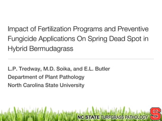 Impact of Fertilization Programs and Preventive
Fungicide Applications On Spring Dead Spot in
Hybrid Bermudagrass

L.P. Tredway, M.D. Soika, and E.L. Butler
Department of Plant Pathology
North Carolina State University




                            NC STATE TURFGRASS PATHOLOGY
 