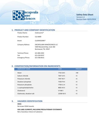 Safety Data Sheet
Version 2.2
Revision Date: 03/21/2018
1. PRODUCT AND COMPANY IDENTIFICATION
Product Name: Clodrosome®
Product Number: CLD-8909
Brand: CLODROSOME®
Company Address: ENCAPSUL89A NANOSCIENCES LLC
5409 Maryland Way, Suite 360
Brentwood, TN, 37027
Technical Phone: 615-884-4442
Fax: 615-250-8747
Emergency Phone: 615-438-8553
2. COMPOSITION/INFORMATION ON INGREDIENTS
INGREDIENT NAME CAS# PERCENT
Water 7732-18-5 >90
Sodium chloride 7647-14-5 <5
Potassium chloride 7447-40-7 <5
Disodium phosphate 7558-79-4 <5
Potassium phosphate 7758-11-4 <5
L-α-phosphatidylcholine 8002-43-5 <5
Cholesterol 57-88-5 <5
Clodronate, disodium salt 22560-50-5 <5
3. HAZARDS IDENTIFICATION
OSHA
No known OSHA hazards.
GHS LABEL ELEMENTS, INCLUDING PRECAUTIONARY STATEMENTS
Not a hazardous mixture of substance.
 