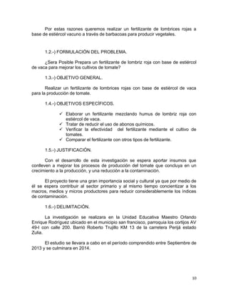 10
Por estas razones queremos realizar un fertilizante de lombrices rojas a
base de estiércol vacuno a través de barbacoas para producir vegetales.
1.2.-) FORMULACIÓN DEL PROBLEMA.
¿Sera Posible Prepara un fertilizante de lombriz roja con base de estiércol
de vaca para mejorar los cultivos de tomate?
1.3.-) OBJETIVO GENERAL.
Realizar un fertilizante de lombrices rojas con base de estiércol de vaca
para la producción de tomate.
1.4.-) OBJETIVOS ESPECÍFICOS.
 Elaborar un fertilizante mezclando humus de lombriz roja con
estiércol de vaca.
 Tratar de reducir el uso de abonos químicos.
 Verificar la efectividad del fertilizante mediante el cultivo de
tomates.
 Comparar el fertilizante con otros tipos de fertilizante.
1.5.-) JUSTIFICACIÓN.
Con el desarrollo de esta investigación se espera aportar insumos que
conlleven a mejorar los procesos de producción del tomate que concluya en un
crecimiento a la producción, y una reducción a la contaminación.
El proyecto tiene una gran importancia social y cultural ya que por medio de
él se espera contribuir al sector primario y al mismo tiempo concientizar a los
macros, medios y micros productores para reducir considerablemente los índices
de contaminación.
1.6.-) DELIMITACIÓN.
La investigación se realizara en la Unidad Educativa Maestro Orlando
Enrique Rodríguez ubicado en el municipio san francisco, parroquia los cortijos AV
49-I con calle 200. Barrió Roberto Trujillo KM 13 de la carretera Perijá estado
Zulia.
El estudio se llevara a cabo en el período comprendido entre Septiembre de
2013 y se culminara en 2014.
 