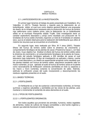 11
CAPITULO II,
MARCO TEORICO.
2.1.-) ANTECEDENTES DE LA INVESTIGACIÓN.
En primer lugar tenemos el trabajo de grado presentado por Castellano .M y
Valecillos .U (2011). Titulado Servicio y soporte para la elaboración de un
biofertilizante sólido, el cual tuvo como objetivo general Elaborar una propuesta
de diseño de la infraestructura necesaria para la producción de humus de lombriz
roja californiana como materia prima, para la elaboración de un biofertilizante
sólido en el municipio Pampanito estado Trujillo. Esta investigación tiene un
carácter exploratorio descriptivo y arrojo como resultado una producción de 10
toneladas de humus solido (húmedo), logrando un total de 4 toneladas en estados
seco, que es el estado ideal para para la realización del biofertilizante que utilizo al
máximo los recursos que se encuentran en el ambiente.
En segundo lugar, tesis realizada por Silva .M Y otros (2007). Titulado
Efecto del humus de lombriz solidó sobre la dinámica de crecimiento y
comportamiento fenológico de las plantas de cacao (Theobroma Cacao L.) en fase
de vivero. Cuyo objetivo fue Analizar el efecto del humus de lombriz sólido sobre
la dinámica de crecimiento y el comportamiento fenológico de la planta de Cacao,
por medio del estudio fenológico aplicado a 200 semillas de cacao el cual
estuvieron bajo tratamiento. El tipo de investigación es aplicada y básica, cuenta
con un nivel descriptivo y su diseño es experimental arrojando como resultado que
las plantas tratadas con humus de lombriz sólido, adquirieron excelente valor en
macro nutrientes, ya que aplicado al suelo el humus de lombriz actúa en la planta
como racionalizante de fertilización volviendo asimilables en todo su aspectos a
los macro y micro nutrientes, evitando la concentración de sales. Además,
estimula la unificación propia del suelo incorporando y descomponiendo los
residuos vegetales presentes en el suelo.
2.2.-) BASES TEÓRICAS.
2.2.1.-) FERTILIZANTE.
Un fertilizante es un tipo de sustancia o denominados nutrientes, en formas
químicas u orgánica saludables y asimilables por las raíces de las plantas, para
mantener o incrementar el contenido de estos elementos en el suelo.
2.2.2.-) TIPOS DE FERTILIZANTES.
2.2.2.1.-) FERTILIZANTES ORGÁNICOS.
Son todos aquellos que provienen de animales, humanos, restos vegetales
de alimentos, restos de cultivos de hongos comestibles u otra fuente orgánica y
natural, que además favorecen el medio ambiente.
 