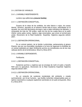 16
2.4.-) SISTEMA DE VARIABLES.
2.4.1.-) VARIABLE INDEPENDIENTE.
Lombriz roja californiana,(eisenia foetida).
2.4.1.1.-) DEFINICIÓN CONCEPTUAL.
Gusano de la clase de los anélidos, de color blanco o rojizo, de cuerpo
blando, cilíndrico, aguzado en el extremo donde está la boca, redondeado en el
opuesto, de unos tres decímetros de largo y seis a siete milímetros de diámetro, y
compuesto de más de 100 anillos, cada uno los de los cuales lleva en la parte
inferior varios pelos cortos, rígidos y algo encorvados, que sirven al animal para
andar. Diccionario de la Real Academia Española, Vigésima segunda edición
2001.
2.4.1.2.-) DEFINICIÓN OPERACIONAL.
Es un animal rastrero, de la familia Lumbricidae, perteneciente al género
Eisenia, que por sus favorables resultados a la hora de regenerar la fertilidad de
un campo explotado por algún fertilizante químico es considerada una de las mas
valiosas dentro de la lombricultura. Silva E y Otros 2014.
2.4.2.-) VARIABLE DEPENDIENTE.
Fertilizante.
2.4.2.1.-) DEFINICIÓN CONCEPTUAL.
Sustancia química u orgánica que se encarga de nutrir el suelo y hacerlo
fértil para la agricultura. Diccionario de la Real Academia Española Vigésima
segunda edición 2001.
2.4.2.2.-) DEFINICIÓN OPERACIONAL.
Es un conjunto de sustancia recolectada del ambiente o creada
químicamente por el ser humano, que facilita nutrientes indispensables para un
óptimo crecimiento a cualquier espécimen sembrado en el suelo enriquecido. Silva
E y Otros 2014.
 