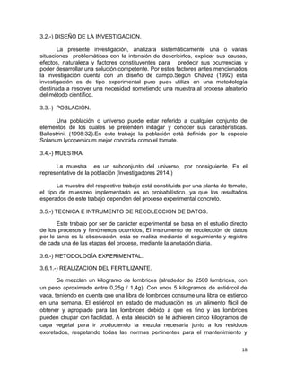 18
3.2.-) DISEÑO DE LA INVESTIGACION.
La presente investigación, analizara sistemáticamente una o varias
situaciones problemáticas con la intensión de describirlos, explicar sus causas,
efectos, naturaleza y factores constituyentes para predecir sus ocurrencias y
poder desarrollar una solución competente. Por estos factores antes mencionados
la investigación cuenta con un diseño de campo.Según Chávez (1992) esta
investigación es de tipo experimental puro pues utiliza en una metodología
destinada a resolver una necesidad sometiendo una muestra al proceso aleatorio
del método científico.
3.3.-) POBLACIÓN.
Una población o universo puede estar referido a cualquier conjunto de
elementos de los cuales se pretenden indagar y conocer sus características.
Ballestrini, (1998:32).En este trabajo la población está definida por la especie
Solanum lycopersicum mejor conocida como el tomate.
3.4.-) MUESTRA.
La muestra es un subconjunto del universo, por consiguiente, Es el
representativo de la población (Investigadores 2014.)
La muestra del respectivo trabajo está constituida por una planta de tomate,
el tipo de muestreo implementado es no probabilístico, ya que los resultados
esperados de este trabajo dependen del proceso experimental concreto.
3.5.-) TECNICA E INTRUMENTO DE RECOLECCION DE DATOS.
Este trabajo por ser de carácter experimental se basa en el estudio directo
de los procesos y fenómenos ocurridos, El instrumento de recolección de datos
por lo tanto es la observación, esta se realiza mediante el seguimiento y registro
de cada una de las etapas del proceso, mediante la anotación diaria.
3.6.-) METODOLOGÍA EXPERIMENTAL.
3.6.1.-) REALIZACION DEL FERTILIZANTE.
Se mezclan un kilogramo de lombrices (alrededor de 2500 lombrices, con
un peso aproximado entre 0,25g / 1,4g). Con unos 5 kilogramos de estiércol de
vaca, teniendo en cuenta que una libra de lombrices consume una libra de estierco
en una semana. El estiércol en estado de maduración es un alimento fácil de
obtener y apropiado para las lombrices debido a que es fino y las lombrices
pueden chupar con facilidad. A esta aleación se le adhieren cinco kilogramos de
capa vegetal para ir produciendo la mezcla necesaria junto a los residuos
excretados, respetando todas las normas pertinentes para el mantenimiento y
 