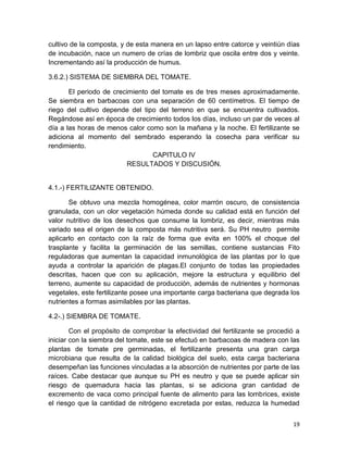 19
cultivo de la composta, y de esta manera en un lapso entre catorce y veintiún días
de incubación, nace un numero de crías de lombriz que oscila entre dos y veinte.
Incrementando así la producción de humus.
3.6.2.) SISTEMA DE SIEMBRA DEL TOMATE.
El periodo de crecimiento del tomate es de tres meses aproximadamente.
Se siembra en barbacoas con una separación de 60 centímetros. El tiempo de
riego del cultivo depende del tipo del terreno en que se encuentra cultivados.
Regándose así en época de crecimiento todos los días, incluso un par de veces al
día a las horas de menos calor como son la mañana y la noche. El fertilizante se
adiciona al momento del sembrado esperando la cosecha para verificar su
rendimiento.
CAPITULO IV
RESULTADOS Y DISCUSIÓN.
4.1.-) FERTILIZANTE OBTENIDO.
Se obtuvo una mezcla homogénea, color marrón oscuro, de consistencia
granulada, con un olor vegetación húmeda donde su calidad está en función del
valor nutritivo de los desechos que consume la lombriz, es decir, mientras más
variado sea el origen de la composta más nutritiva será. Su PH neutro permite
aplicarlo en contacto con la raíz de forma que evita en 100% el choque del
trasplante y facilita la germinación de las semillas, contiene sustancias Fito
reguladoras que aumentan la capacidad inmunológica de las plantas por lo que
ayuda a controlar la aparición de plagas.El conjunto de todas las propiedades
descritas, hacen que con su aplicación, mejore la estructura y equilibrio del
terreno, aumente su capacidad de producción, además de nutrientes y hormonas
vegetales, este fertilizante posee una importante carga bacteriana que degrada los
nutrientes a formas asimilables por las plantas.
4.2-.) SIEMBRA DE TOMATE.
Con el propósito de comprobar la efectividad del fertilizante se procedió a
iniciar con la siembra del tomate, este se efectuó en barbacoas de madera con las
plantas de tomate pre germinadas, el fertilizante presenta una gran carga
microbiana que resulta de la calidad biológica del suelo, esta carga bacteriana
desempeñan las funciones vinculadas a la absorción de nutrientes por parte de las
raíces. Cabe destacar que aunque su PH es neutro y que se puede aplicar sin
riesgo de quemadura hacia las plantas, si se adiciona gran cantidad de
excremento de vaca como principal fuente de alimento para las lombrices, existe
el riesgo que la cantidad de nitrógeno excretada por estas, reduzca la humedad
 
