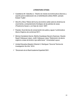 22
LITERATURA CITADA
 Castellanos M; Valecillos U. “Diseño de módulo de lombricultura (Servicio y
soporte para la elaboración de un biofertilizante sólido) INSAI- pampito
Estado Trujillo”.
 Silva M y Otros “Efecto del humus de lombriz solidó sobre la dinámica de
crecimiento y comportamiento fenológico de las plantas de cacao
(Theobroma Cacao L.) en fase de vivero” 2007.
 Pasolac; Guía técnica de conservación de suelos y aguas “Lombricultura
Abono Orgánico de Lombrices”2011.
 Mónica Candelaria García; Martha Guadalupe Navarro Espinosa; Claudia
Nayeli Velázquez López; Judith Velázquez López “Elaboración de abono
orgánico a base de lombriz roja californiana” Universidad Layout.
 Unidad Educativa Maestro Orlando E. Rodríguez “Guía de Técnica de
investigación 5to Año” 2014.
 “Diccionario de la Real Academia Española”2001.
 