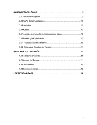 4
MARCO METODOLÓGICO……………………………………………………………...9
3.1 Tipo de Investigación…………………………………………………………9
3.2 Diseño de la Investigación………………………………………………….10
3.3 Población…………………………………………………………………..…10
3.4 Muestra……………………………………………………………………….10
3.5 Técnica e instrumento de recolección de datos………………………….10
3.6 Metodología Experimental………………………………………………….10
3.6.1 Realización del Fertilizante………………………………………………10
3.6.2 Sistema de Siembra del Tomate………………………………………...11
RESULTADOS Y DISCUSIÓN………………………………………………………...11
4.1 Fertilizante Obtenido………………………………………………………..11
4.2 Siembra del Tomate…………………………………………………………11
4.3 Conclusiones………………………………………………………………...12
4.4 Recomendaciones…………………………………………………………..12
LITERATURA CITADA…………………………………………………………………14
 