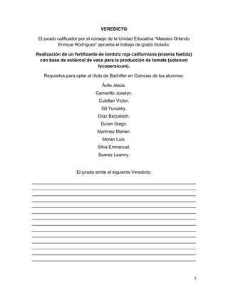 5
VEREDICTO
El jurado calificador por el consejo de la Unidad Educativa “Maestro Orlando
Enrique Rodríguez” aprueba el trabajo de grado titulado:
Realización de un fertilizante de lombriz roja californiana (eisenia foetida)
con base de estiércol de vaca para la producción de tomate (solanum
lycopersicum).
Requisitos para optar al título de Bachiller en Ciencias de los alumnos:
Ávila Jesús.
Camarillo Joselyn.
Cubillan Víctor.
Gil Yunasky.
Díaz Betzabeth.
Duran Diego.
Martínez Marien.
Moran Luis.
Silva Enmanuel.
Suarez Leanny.
El jurado emite el siguiente Veredicto:
__________________________________________________________________
__________________________________________________________________
__________________________________________________________________
__________________________________________________________________
__________________________________________________________________
__________________________________________________________________
__________________________________________________________________
__________________________________________________________________
__________________________________________________________________
__________________________________________________________________
__________________________________________________________________
__________________________________________________________________
__________________________________________________________________
__________________________________________________________________
 