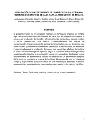 7
REALIZACIÓN DE UN FERTILIZANTE DE LOMBRIZ ROJA CALIFORNIANA
CON BASE DE ESTIERCOL DE VACA PARA LA PRODUCCION DE TOMATE.
Ávila Jesús, Camarillo Joselyn, Cubillan Víctor, Díaz Betzabeth, Duran Diego, Gil
Yunasky, Martínez Marien, Moran Luis, Silva Enmanuel, Suarez Leanny.
RESUMEN
El presente trabajo de investigación realizara un fertilizante orgánico de lombriz
roja californiana con base de estiércol de vaca, con el propósito de mejorar el
proceso de producción del tomate y al mismo tiempo concientizar macros, medios
y micros productores para reducir considerablemente los índices de
contaminación. Implementando la técnica de lombricultura que es la ciencia que
abarca la cría y producción de lombrices destinadas a distintos usos, en este caso
implementadas para la producción de humus que es nutritivo a la hora de fertilizar
el suelo. Es una investigación aplicada según el propósito de los investigadores y
según la profundidad de la investigación cuenta con un carácter Explicativo ya que
nos centramos en determinar la causa o los orígenes de un determinado conjunto
de fenómenos, mediante la prueba de hipótesis. Se desarrolla con un diseño de
campo y experimental puro pues utiliza en una metodología destinada a resolver
una necesidad sometiendo una muestra al proceso aleatorio del método científico.
Palabras Claves: Fertilizante, Lombriz, Lombricultura, humus, producción.
 