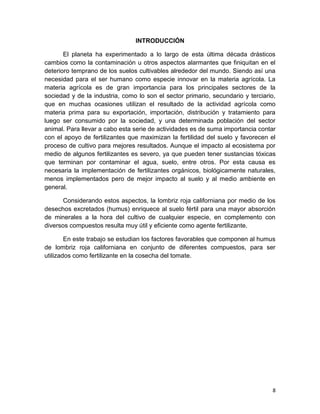 8
INTRODUCCIÓN
El planeta ha experimentado a lo largo de esta última década drásticos
cambios como la contaminación u otros aspectos alarmantes que finiquitan en el
deterioro temprano de los suelos cultivables alrededor del mundo. Siendo así una
necesidad para el ser humano como especie innovar en la materia agrícola. La
materia agrícola es de gran importancia para los principales sectores de la
sociedad y de la industria, como lo son el sector primario, secundario y terciario,
que en muchas ocasiones utilizan el resultado de la actividad agrícola como
materia prima para su exportación, importación, distribución y tratamiento para
luego ser consumido por la sociedad, y una determinada población del sector
animal. Para llevar a cabo esta serie de actividades es de suma importancia contar
con el apoyo de fertilizantes que maximizan la fertilidad del suelo y favorecen el
proceso de cultivo para mejores resultados. Aunque el impacto al ecosistema por
medio de algunos fertilizantes es severo, ya que pueden tener sustancias tóxicas
que terminan por contaminar el agua, suelo, entre otros. Por esta causa es
necesaria la implementación de fertilizantes orgánicos, biológicamente naturales,
menos implementados pero de mejor impacto al suelo y al medio ambiente en
general.
Considerando estos aspectos, la lombriz roja californiana por medio de los
desechos excretados (humus) enriquece al suelo fértil para una mayor absorción
de minerales a la hora del cultivo de cualquier especie, en complemento con
diversos compuestos resulta muy útil y eficiente como agente fertilizante.
En este trabajo se estudian los factores favorables que componen al humus
de lombriz roja californiana en conjunto de diferentes compuestos, para ser
utilizados como fertilizante en la cosecha del tomate.
 