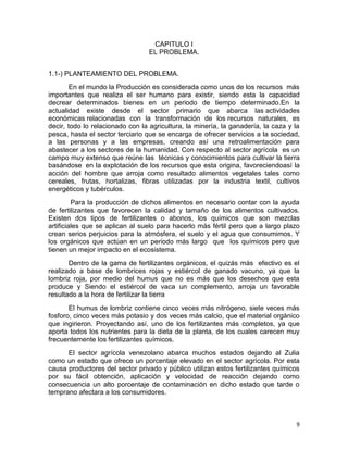 9
CAPITULO I
EL PROBLEMA.
1.1-) PLANTEAMIENTO DEL PROBLEMA.
En el mundo la Producción es considerada como unos de los recursos más
importantes que realiza el ser humano para existir, siendo esta la capacidad
decrear determinados bienes en un periodo de tiempo determinado.En la
actualidad existe desde el sector primario que abarca las actividades
económicas relacionadas con la transformación de los recursos naturales, es
decir, todo lo relacionado con la agricultura, la minería, la ganadería, la caza y la
pesca, hasta el sector terciario que se encarga de ofrecer servicios a la sociedad,
a las personas y a las empresas, creando así una retroalimentación para
abastecer a los sectores de la humanidad. Con respecto al sector agrícola es un
campo muy extenso que reúne las técnicas y conocimientos para cultivar la tierra
basándose en la explotación de los recursos que esta origina, favoreciendoasí la
acción del hombre que arroja como resultado alimentos vegetales tales como
cereales, frutas, hortalizas, fibras utilizadas por la industria textil, cultivos
energéticos y tubérculos.
Para la producción de dichos alimentos en necesario contar con la ayuda
de fertilizantes que favorecen la calidad y tamaño de los alimentos cultivados.
Existen dos tipos de fertilizantes o abonos, los químicos que son mezclas
artificiales que se aplican al suelo para hacerlo más fértil pero que a largo plazo
crean serios perjuicios para la atmósfera, el suelo y el agua que consumimos. Y
los orgánicos que actúan en un periodo más largo que los químicos pero que
tienen un mejor impacto en el ecosistema.
Dentro de la gama de fertilizantes orgánicos, el quizás más efectivo es el
realizado a base de lombrices rojas y estiércol de ganado vacuno, ya que la
lombriz roja, por medio del humus que no es más que los desechos que esta
produce y Siendo el estiércol de vaca un complemento, arroja un favorable
resultado a la hora de fertilizar la tierra
El humus de lombriz contiene cinco veces más nitrógeno, siete veces más
fosforo, cinco veces más potasio y dos veces más calcio, que el material orgánico
que ingirieron. Proyectando así, uno de los fertilizantes más completos, ya que
aporta todos los nutrientes para la dieta de la planta, de los cuales carecen muy
frecuentemente los fertilizantes químicos.
El sector agrícola venezolano abarca muchos estados dejando al Zulia
como un estado que ofrece un porcentaje elevado en el sector agrícola. Por esta
causa productores del sector privado y público utilizan estos fertilizantes químicos
por su fácil obtención, aplicación y velocidad de reacción dejando como
consecuencia un alto porcentaje de contaminación en dicho estado que tarde o
temprano afectara a los consumidores.
 
