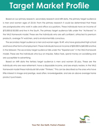 Target Market Profile
   Based on our primary research, secondary research and MRI data, the primary target audience

is men and women ages of 25-54. From the primary research it could be determined that these

are postgraduates who work in sales and office occupations. These individuals have an income of

$75,000-$150,000 and live in the South. The primary target audience falls under the “Achievers” in

the VALS framework model. These are the individuals who are self confident, attracted to premium

products, average TV watchers, and is environmentally conscious.

   The secondary target audience is men and women ages 18-49, who have graduated high school

and have other forms of employment. These individuals have an income of $30,000 to $40,000 and live

in the Midwest. The secondary target audience falls under the “Experiencers” in the VALS framework

model. These are the individuals who buy on impulse, follow fads, spend money on socializing and

are susceptible to advertising.

   Based on MRI data the tertiary target audience is men and women 50 plus. These are the

individuals who are near retirement, have a disposable income, and are empty nesters. In the VALS

framework model these individuals fall under “Thinkers.” This can be described as the ones who have

little interest in image and prestige, read often, knowledgeable, and are an above average home

product purchasers.




                                                                                         14

                                  Your Pet. Our Earth. Purina’s Passion
 