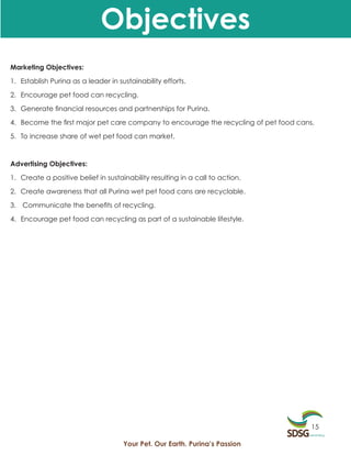 Objectives
Marketing Objectives:

1. Establish Purina as a leader in sustainability efforts.

2. Encourage pet food can recycling.

3. Generate financial resources and partnerships for Purina.

4. Become the first major pet care company to encourage the recycling of pet food cans.

5. To increase share of wet pet food can market.



Advertising Objectives:

1. Create a positive belief in sustainability resulting in a call to action.

2. Create awareness that all Purina wet pet food cans are recyclable.

3. Communicate the benefits of recycling.

4. Encourage pet food can recycling as part of a sustainable lifestyle.




                                                                                      15

                                     Your Pet. Our Earth. Purina’s Passion
 