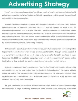 Advertising Strategy
   Purina’s current core equities consists of providing a variety of healthy pet food and advice to aid

pet owners in enriching the lives of their pets’. With this campaign, we will be adding the practice of

sustainability to these core equities.



   SDSG will maintain Purina’s brand image with a target market based off of MRI data that pin

points the top wet pet food can consumers. Secondary research suggests it is easier to hold on

to the existing consumers than to acquire new ones. Therefore, we have focused primarily on the

existing consumers, however our campaign has the ability to obtain new consumers with the addition

of sustainable practices. SDSG will position Purina’s sustainability efforts as top-of-mind awareness.

When consumers think of the Purina brand, they will immediately think of a quality product produced

by an environmentally conscious and caring company.



   SDSG’s creative objectives are to motivate and educate Purina consumers on recycling in the

hopes that they join the movement toward practicing sustainability. Through primary research it

was found that many individuals are uneducated and unaware of sustainability practices. In order

to combat this, SDSG has created a campaign, which not only focuses on Purina’s passion for the

healthy lives of dogs and cats but also focuses on becoming environmentally friendly.



   SDSG has incorporated Purina’s current slogan, “Your Pet, Our Passion” with the notion of promoting

sustainability; forming the new tagline “Your Pet. Our Earth. Purina’s Passion.” This tagline will help

create awareness of the relationship Purina has with recycling cans. This tagline will be see on every

advertisement which will feature a clean white background and an image, which will attempt to

represent the meaning behind our tagline.



   The goal is to create an emotional reaction from our target audiences, which will encourage

new consumers to begin purchasing and recycle Purina products, while attempting to educate


                                                                                             18

                                 Your Pet. Our Earth. Purina’s Passion
 