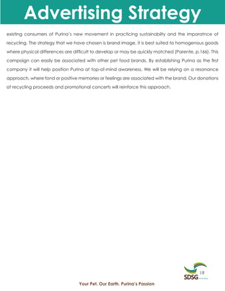 Advertising Strategy
existing consumers of Purina’s new movement in practicing sustainabilty and the imporatnce of

recycling. The strategy that we have chosen is brand image, it is best suited to homogenous goods

where physical differences are difficult to develop or may be quickly matched (Parente, p.166). This

campaign can easily be associated with other pet food brands. By establishing Purina as the first

company it will help position Purina at top-of-mind awareness. We will be relying on a resonance

approach, where fond or positive memories or feelings are associated with the brand. Our donations

of recycling proceeds and promotional concerts will reinforce this approach.




                                                                                           19

                                  Your Pet. Our Earth. Purina’s Passion
 