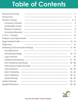 Table of Contents
Executive Summary                 --------------------------------------------------------------------------------      3
Introduction                      --------------------------------------------------------------------------------      4
Situation Analysis                -----------------------------------------------------------------------------      5-9
   Company Analaysis              --------------------------------------------------------------------------------      6
   Sustainability Trends          --------------------------------------------------------------------------------      7
   Research Analaysis             --------------------------------------------------------------------------------      8
   Secondary Research             --------------------------------------------------------------------------------      9
S. W. O. T. Analysis              --------------------------------------------------------------------------------     10
Problems and Opportunities                ------------------------------------------------------------------------     11
Target Market Profile --------------------------------------------------------------------------------             13 - 14
Objectives                        --------------------------------------------------------------------------------     15
Marketing Communication Strategy --------------------------------------------------------- 16 - 49
   Key Selling Point             --------------------------------------------------------------------------------      17
   Advertising Strategy          -------------------------------------------------------------------------         18 - 19
   Logo Invention                --------------------------------------------------------------------------------      20
   Traditional Advertising --------------------------------------------------------------------------              21 - 34
   Non-Traditional Advertising             ----------------------------------------------------------------- 35 - 38
   Partnerships & Sales Promotion ------------------------------------------------------------------                   39
   Public Relations         --------------------------------------------------------------------------------       40 - 42
   Direct Marketing         --------------------------------------------------------------------------------       43 - 44
   Event Marketing          --------------------------------------------------------------------------------       45 - 47
   Media Strategy           --------------------------------------------------------------------------------       48 - 49
Media Calendar              --------------------------------------------------------------------------------       50 - 51
Budget Breakdown            --------------------------------------------------------------------------------       52 - 54




                                                                                                               2

                                   Your Pet. Our Earth. Purina’s Passion
 