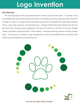 Logo Invention
Recycling Logo

   This recycling logo will be used specifically for Purina’s wet pet food cans. It is similar to the

reconizable three arrowed recycling symbol many companies use to encourage recycling. However,

this logo is unique in it’s design and incorporates a paw print to symbolize the relationship between

Purina, a pet care company, and recycling cans. Instead of printing this logo directly onto the wet

pet food cans, this logo will be displayed in the form of a sticker on the front of the can, similarly

where a company would promote a “new’ product. This logo will also be present in each creative

tactic. The purpose of creating a logo specifically for Purina will establish brand recognition with

Purina and their relationship to recycling cans.




                                                                                            20

                                Your Pet. Our Earth. Purina’s Passion
 