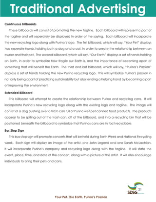 Traditional Advertising
Continuous Billboards

   These billboards will consist of promoting the new tagline. Each billboard will represent a part of

the tagline and will seperately be displayed in order of the saying. Each billboard will incorporate

the new recycling logo along with Purina’s logo. The first billboard, which will say, “Your Pet” displays

two seperate hands holding both a dog and a cat, in order to create the relationship between an

owner and their pet. The second billboard, which will say, “Our Earth” displays a set of hands holding

an Earth, in order to symbolize how fragile our Earth is, and the importance of becoming apart of

something that will benefit the Earth. The third and last billboard, which will say, “Purina’s Passion”

displays a set of hands holding the new Purina recycling logo. This will symbolize Purina’s passion in

not only being apart of practicing sustainability but also lending a helping hand by becoming a part

of improving the environment.

Extended Billboard

   This billboard will attempt to create the relationship between Purina and recycling cans. It will

incorporate Purina’s new recycling logo along with the existing logo and tagline. The image will

consist of a dog pushing over a trash can full of Purina wet pet canned food products. The products

appear to be spilling out of the trash can, off of the billboard, and into a recycling bin that will be

positioned beneath the billboard to symbolize that Purinas cans are in fact recyclable.

Bus Stop Sign

   This bus stop sign will promote concerts that will be held during Earth Week and National Recycling

week. Each sign will display an image of the artist, one John Legend and one Sarah McLachlan.

It will incorporate Purina’s company and recycling logo along with the tagline. It will state the

event, place, time, and date of the concert, along with a picture of the artist. It will also encourage

individuals to bring their pets and cans.




                                                                                               21

                                   Your Pet. Our Earth. Purina’s Passion
 