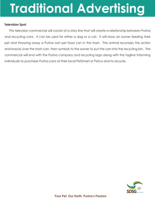 Traditional Advertising
Television Spot

   This television commercial will consist of a story line that will create a relationship between Purina

and recycling cans. It can be used for either a dog or a cat. It will show an owner feeding their

pet and throwing away a Purina wet pet food can in the trash. The animal reconizes the action

and knocks over the trash can, then symbols to the owner to put the can into the recycling bin. The

commercial will end with the Purina company and recycling logo along with the tagline informing

individuals to purchase Purina cans at their local PetSmart or Petco and to recycle.




                                                                                               29

                                   Your Pet. Our Earth. Purina’s Passion
 