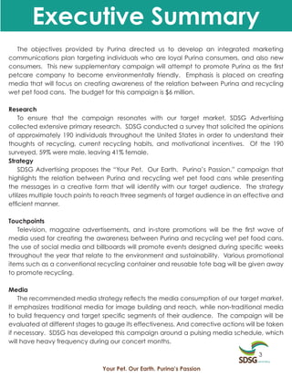 Executive Summary
  The objectives provided by Purina directed us to develop an integrated marketing
communications plan targeting individuals who are loyal Purina consumers, and also new
consumers. This new supplementary campaign will attempt to promote Purina as the first
petcare company to become environmentally friendly. Emphasis is placed on creating
media that will focus on creating awareness of the relation between Purina and recycling
wet pet food cans. The budget for this campaign is $6 million.

Research
    To ensure that the campaign resonates with our target market, SDSG Advertising
collected extensive primary research. SDSG conducted a survey that solicited the opinions
of approximately 190 individuals throughout the United States in order to understand their
thoughts of recycling, current recycling habits, and motivational incentives. Of the 190
surveyed, 59% were male, leaving 41% female.
Strategy
    SDSG Advertising proposes the “Your Pet. Our Earth. Purina’s Passion.” campaign that
highlights the relation between Purina and recycling wet pet food cans while presenting
the messages in a creative form that will identify with our target audience. The strategy
utilizes multiple touch points to reach three segments of target audience in an effective and
efficient manner.

Touchpoints
   Television, magazine advertisements, and in-store promotions will be the first wave of
media used for creating the awareness between Purina and recycling wet pet food cans.
The use of social media and billboards will promote events designed during specific weeks
throughout the year that relate to the environment and sustainability. Various promotional
items such as a conventional recycling container and reusable tote bag will be given away
to promote recycling.

Media
    The recommended media strategy reflects the media consumption of our target market.
It emphasizes traditional media for image building and reach, while non-traditional media
to build frequency and target specific segments of their audience. The campaign will be
evaluated at different stages to gauge its effectiveness. And corrective actions will be taken
if necessary. SDSG has developed this campaign around a pulsing media schedule, which
will have heavy frequency during our concert months.

                                                                                     3

                                Your Pet. Our Earth. Purina’s Passion
 