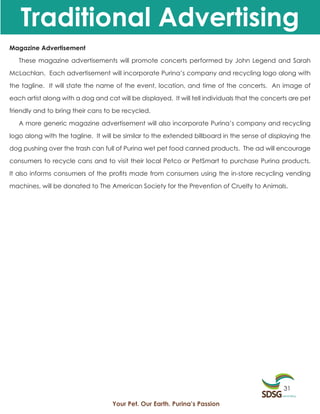 Traditional Advertising
Magazine Advertisement

   These magazine advertisements will promote concerts performed by John Legend and Sarah

McLachlan. Each advertisement will incorporate Purina’s company and recycling logo along with

the tagline. It will state the name of the event, location, and time of the concerts. An image of

each artist along with a dog and cat will be displayed. It will tell individuals that the concerts are pet

friendly and to bring their cans to be recycled.

   A more generic magazine advertisement will also incorporate Purina’s company and recycling

logo along with the tagline. It will be similar to the extended billboard in the sense of displaying the

dog pushing over the trash can full of Purina wet pet food canned products. The ad will encourage

consumers to recycle cans and to visit their local Petco or PetSmart to purchase Purina products.

It also informs consumers of the profits made from consumers using the in-store recycling vending

machines, will be donated to The American Society for the Prevention of Cruelty to Animals.




                                                                                                31

                                    Your Pet. Our Earth. Purina’s Passion
 