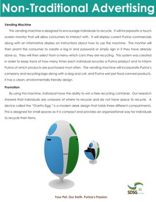 Non-Traditional Advertising
Vending Machine

   This vending machine is designed to encourage individuals to recycle. It will incorporate a touch

screen monitor that will allow consumers to interact with. It will display current Purina commercials

along with an informative display on instructions about how to use the machine. The monitor will

then promt the consumer to create a log in and password or simply sign in if they have already

done so. They will then select from a menu which cans they are recycling. This system was created

in order to keep track of how many times each individual recycles a Purina product and to inform

Purina of which products are purchased most often. The vending machine will incorporate Purina’s

company and recycling logo along with a dog and cat, and Purina wet pet food canned products.

It has a clean, environmentally friendly design.

Promotion

   By using this machine, individual have the ability to win a free recycling container. Our research

showed that individuals are unaware of where to recycle and do not have space to recycle. A

device called the “Ovetto Egg,” is a modern sleek design that holds three different compartments.

This is designed for small spaces as it is compact and provides an organizational way for individuals

to recycle their items.




                                                                                           35

                                   Your Pet. Our Earth. Purina’s Passion
 