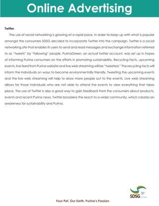 Online Advertising
Twitter

   The use of social networking is growing at a rapid pace. In order to keep up with what is popular

amongst the consumers SDSG decided to incorporate Twitter into the campaign. Twitter is a social

networking site that enables its users to send and read messages and exchange information referred

to as “tweets” by “following” people. PurinaGreen, an actual twitter account, was set up in hopes

of informing Purina consumers on the efforts in promoting sustainability. Recycling facts, upcoming

events, live feed from Purina website and live web streaming will be “tweeted.” The recycling facts will

inform the individuals on ways to become environmentally friendly. Tweeting the upcoming events

and the live web streaming will help to draw more people out to the events. Live web streaming

allows for those individuals who are not able to attend the events to view everything that takes

place. The use of Twitter is also a good way to gain feedback from the consumers about products,

events and recent Purina news. Twitter broadens the reach to a wider community, which creates an

awareness for sustainability and Purina.




                                                                                              37

                                   Your Pet. Our Earth. Purina’s Passion
 