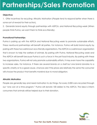 Partnerships/Sales Promotion
Objectives

1. Offer incentives for recycling- Altruistic Motivation (People tend to respond better when there is

some sort of reward for their action).

2. Generate brand equity through partnerships with ASPCA, and National Recycling week (When

people think Purina, we want them to think eco-friendly).



Promotional Partnerships

Purina is pairing up with the ASPCA and National Recycling week to promote sustainable efforts.

These newfound partnerships will benefit all parties. For instance, Purina will build brand equity by

pairing with these two well-known eco-friendly organizations. The ASPCA is a well-known organization

that is known to help the welfare of animals. By pairing with Purina, National Recycling week and

The ASPCA will benefit because Purina is such a force in the pet food industry. By pairing with these

two organizations, Purina will not only promote sustainability efforts, it may even have the capability

to increase sales. For instance, if there are several brands on a shelf but one brand donates to a

specific charity or to a good cause, chances are if the prices are relatively the same the consumer

will choose the product that benefits mankind due to moral obligation.



Altruistic Motivation

People are generally lazy and need motivation to do things. For every 3,000 cans recycled through

our “one can at a time program.” Purina will donate 100 dollars to the ASPCA. The idea is inform

consumers that animals will be helped due to their donation.




                                                                                             39

                                   Your Pet. Our Earth. Purina’s Passion
 