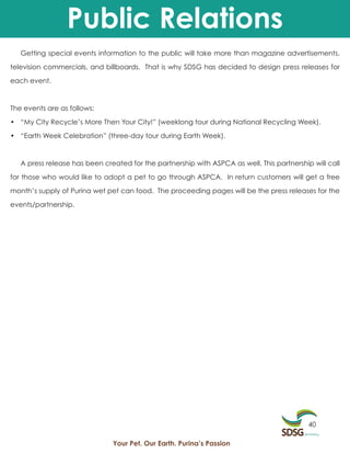 Public Relations
   Getting special events information to the public will take more than magazine advertisements,

television commercials, and billboards. That is why SDSG has decided to design press releases for

each event.



The events are as follows:

• “My City Recycle’s More Then Your City!” (weeklong tour during National Recycling Week).

• “Earth Week Celebration” (three-day tour during Earth Week).



   A press release has been created for the partnership with ASPCA as well. This partnership will call

for those who would like to adopt a pet to go through ASPCA. In return customers will get a free

month’s supply of Purina wet pet can food. The proceeding pages will be the press releases for the

events/partnership.




                                                                                            40

                               Your Pet. Our Earth. Purina’s Passion
 