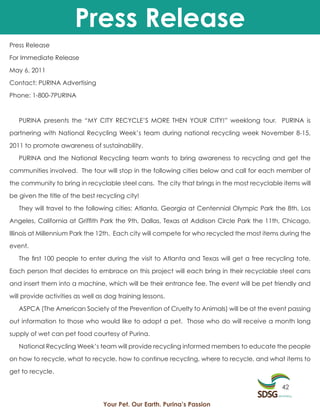 Press Release
Press Release

For Immediate Release

May 6, 2011

Contact: PURINA Advertising

Phone: 1-800-7PURINA



   PURINA presents the “MY CITY RECYCLE’S MORE THEN YOUR CITY!” weeklong tour. PURINA is

partnering with National Recycling Week’s team during national recycling week November 8-15,

2011 to promote awareness of sustainability.

   PURINA and the National Recycling team wants to bring awareness to recycling and get the

communities involved. The tour will stop in the following cities below and call for each member of

the community to bring in recyclable steel cans. The city that brings in the most recyclable items will

be given the title of the best recycling city!

   They will travel to the following cities: Atlanta, Georgia at Centennial Olympic Park the 8th, Los

Angeles, California at Griffith Park the 9th, Dallas, Texas at Addison Circle Park the 11th, Chicago,

Illinois at Millennium Park the 12th. Each city will compete for who recycled the most items during the

event.

   The first 100 people to enter during the visit to Atlanta and Texas will get a free recycling tote.

Each person that decides to embrace on this project will each bring in their recyclable steel cans

and insert them into a machine, which will be their entrance fee. The event will be pet friendly and

will provide activities as well as dog training lessons.

   ASPCA (The American Society of the Prevention of Cruelty to Animals) will be at the event passing

out information to those who would like to adopt a pet. Those who do will receive a month long

supply of wet can pet food courtesy of Purina.

   National Recycling Week’s team will provide recycling informed members to educate the people

on how to recycle, what to recycle, how to continue recycling, where to recycle, and what items to

get to recycle.

                                                                                             42

                                 Your Pet. Our Earth. Purina’s Passion
 