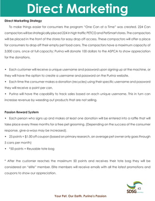 Direct Marketing
Direct Marketing Strategy

   To make things easier for consumers the program “One Can at a Time” was created. 224 Can

compactors will be strategically placed 224 in high traffic PETCO and PetSmart stores. The compactors

will be placed in the front of the stores for easy drop off access. These compactors will offer a place

for consumers to drop off their empty pet food cans. The compactors have a maximum capacity of

3,000 cans, once at full capacity; Purina will donate 100 dollars to the ASPCA to show appreciation

for the donations.



• Each customer will receive a unique username and password upon signing up at the machine, or
they will have the option to create a username and password on the Purina website.

• Each time the consumer makes a donation (recycles) using their specific username and password

they will receive a point per can.

• Purina will have the capability to track sales based on each unique username. This in turn can

increase revenue by weeding out products that are not selling.



Passion Reward System

• Each person who signs up and makes at least one donation will be entered into a raffle that will

take place every three months for a free pet grooming. (Depending on the success of the consumer

response, give-a-ways may be increased).

• 25 points = $1.00 off coupon (based on primary research, an average pet owner only goes through

5 cans per month)

• *50 points = Reusable tote bag



* After the customer reaches the maximum 50 points and receives their tote bag they will be

considered an “elite” member. Elite members will receive emails with all the latest promotions and

coupons to show our appreciation.




                                                                                             43

                                     Your Pet. Our Earth. Purina’s Passion
 