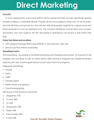 Direct Marketing
Concerts

     To show appreciation, Purina and ASPCA will be sponsor five free concerts specifically geared

towards building a sustainable lifestyle. People will be encouraged to bring cans to be recycled.

Not only will these concerts be fun, they will also help bring people together for a good cause and

bring awareness to such an important issue. The concerts will feature musical artists such as Sarah

McLachlan, and John Legend. The first 100 people in attendance will receive a free Purina tote

bag.

Purina Tour Dates and Locations

• John Legend: Chicago (Earth Day 4/22/2011), San Francisco, New York

• Sara McLachlan: Atlanta and Dallas

Advertising Tactics

Print Advertising - According to the Retail Advertising and Marketing Association, 47.2 percent of all

shoppers are most likely to start an online search after viewing a magazine ad. People remember

effective print ads. Another great feature of print ads is that it has longevity.

Magazines Advertising:

• Parade

• Metro

• AARP

• Readers digest

• Better homes and gardens

• Good housekeeping

MRI Survey of the American Consumer:

1.   Magazines: 61%

2.   In-store: 58%

3.   TV: 55%

4.   Newspaper: 53%

5.   Radio: 44%

6.   Free samples: 39%                                                                      44

7.   E-mail: 26%
                                 Your Pet. Our Earth. Purina’s Passion
 