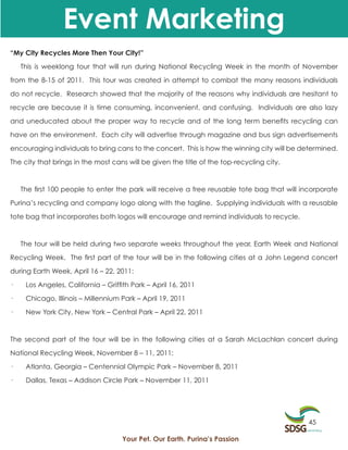 Event Marketing
“My City Recycles More Then Your City!”

    This is weeklong tour that will run during National Recycling Week in the month of November

from the 8-15 of 2011. This tour was created in attempt to combat the many reasons individuals

do not recycle. Research showed that the majority of the reasons why individuals are hesitant to

recycle are because it is time consuming, inconvenient, and confusing. Individuals are also lazy

and uneducated about the proper way to recycle and of the long term benefits recycling can

have on the environment. Each city will advertise through magazine and bus sign advertisements

encouraging individuals to bring cans to the concert. This is how the winning city will be determined.

The city that brings in the most cans will be given the title of the top-recycling city.



    The first 100 people to enter the park will receive a free reusable tote bag that will incorporate

Purina’s recycling and company logo along with the tagline. Supplying individuals with a reusable

tote bag that incorporates both logos will encourage and remind individuals to recycle.



    The tour will be held during two separate weeks throughout the year, Earth Week and National

Recycling Week. The first part of the tour will be in the following cities at a John Legend concert

during Earth Week, April 16 – 22, 2011:

·    Los Angeles, California – Griffith Park – April 16, 2011

·    Chicago, Illinois – Millennium Park – April 19, 2011

·    New York City, New York – Central Park – April 22, 2011



The second part of the tour will be in the following cities at a Sarah McLachlan concert during

National Recycling Week, November 8 – 11, 2011:

·    Atlanta, Georgia – Centennial Olympic Park – November 8, 2011

·    Dallas, Texas – Addison Circle Park – November 11, 2011




                                                                                            45

                                    Your Pet. Our Earth. Purina’s Passion
 