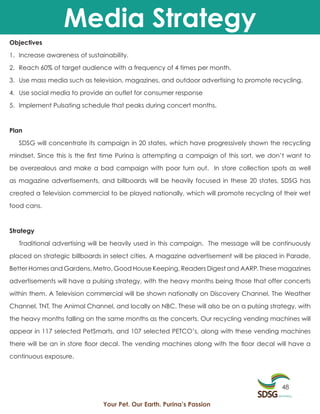 Media Strategy
Objectives

1. Increase awareness of sustainability.

2. Reach 60% of target audience with a frequency of 4 times per month.

3. Use mass media such as television, magazines, and outdoor advertising to promote recycling.

4. Use social media to provide an outlet for consumer response

5. Implement Pulsating schedule that peaks during concert months.



Plan

   SDSG will concentrate its campaign in 20 states, which have progressively shown the recycling

mindset. Since this is the first time Purina is attempting a campaign of this sort, we don’t want to

be overzealous and make a bad campaign with poor turn out. In store collection spots as well

as magazine advertisements, and billboards will be heavily focused in these 20 states. SDSG has

created a Television commercial to be played nationally, which will promote recycling of their wet

food cans.



Strategy

   Traditional advertising will be heavily used in this campaign. The message will be continuously

placed on strategic billboards in select cities. A magazine advertisement will be placed in Parade,

Better Homes and Gardens, Metro, Good House Keeping, Readers Digest and AARP. These magazines
advertisements will have a pulsing strategy, with the heavy months being those that offer concerts

within them. A Television commercial will be shown nationally on Discovery Channel, The Weather

Channel, TNT, The Animal Channel, and locally on NBC. These will also be on a pulsing strategy, with

the heavy months falling on the same months as the concerts. Our recycling vending machines will

appear in 117 selected PetSmarts, and 107 selected PETCO’s, along with these vending machines

there will be an in store floor decal. The vending machines along with the floor decal will have a

continuous exposure.



                                                                                          48

                               Your Pet. Our Earth. Purina’s Passion
 