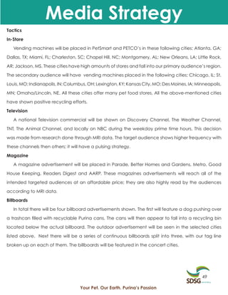 Media Strategy
Tactics

In-Store

   Vending machines will be placed in PetSmart and PETCO’s in these following cities: Atlanta, GA;

Dallas, TX; Miami, FL; Charleston, SC; Chapel Hill, NC; Montgomery, AL; New Orleans, LA; Little Rock,

AR; Jackson, MS. These cities have high amounts of stores and fall into our primary audience’s region.

The secondary audience will have vending machines placed in the following cities: Chicago, IL; St.

Louis, MO; Indianapolis, IN; Columbus, OH; Lexington, KY; Kansas City, MO; Des Moines, IA; Minneapolis,

MN; Omaha/Lincoln, NE. All these cities offer many pet food stores. All the above-mentioned cities

have shown positive recycling efforts.

Television

   A national Television commercial will be shown on Discovery Channel, The Weather Channel,

TNT, The Animal Channel, and locally on NBC during the weekday prime time hours. This decision

was made from research done through MRI data. The target audience shows higher frequency with

these channels then others; it will have a pulsing strategy.

Magazine

   A magazine advertisement will be placed in Parade, Better Homes and Gardens, Metro, Good

House Keeping, Readers Digest and AARP. These magazines advertisements will reach all of the

intended targeted audiences at an affordable price; they are also highly read by the audiences

according to MRI data.
Billboards

   In total there will be four billboard advertisements shown. The first will feature a dog pushing over

a trashcan filled with recyclable Purina cans. The cans will then appear to fall into a recycling bin

located below the actual billboard. The outdoor advertisement will be seen in the selected cities

listed above. Next there will be a series of continuous billboards split into three, with our tag line

broken up on each of them. The billboards will be featured in the concert cities.




                                                                                              49

                                   Your Pet. Our Earth. Purina’s Passion
 