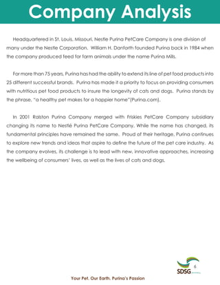 Company Analysis
  Headquartered in St. Louis, Missouri, Nestle Purina PetCare Company is one division of
many under the Nestle Corporation. William H. Danforth founded Purina back in 1984 when
the company produced feed for farm animals under the name Purina Mills.


  For more than 75 years, Purina has had the ability to extend its line of pet food products into
25 different successful brands. Purina has made it a priority to focus on providing consumers
with nutritious pet food products to insure the longevity of cats and dogs. Purina stands by
the phrase, “a healthy pet makes for a happier home”(Purina.com).


  In 2001 Ralston Purina Company merged with Friskies PetCare Company subsidiary
changing its name to Nestlé Purina PetCare Company. While the name has changed, its
fundamental principles have remained the same. Proud of their heritage, Purina continues
to explore new trends and ideas that aspire to define the future of the pet care industry. As
the company evolves, its challenge is to lead with new, innovative approaches, increasing
the wellbeing of consumers’ lives, as well as the lives of cats and dogs.




                                                                                       6

                             Your Pet. Our Earth. Purina’s Passion
 