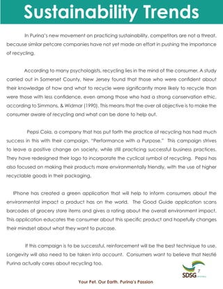 Sustainability Trends
        In Purina’s new movement on practicing sustainability, competitors are not a threat,
because similar petcare companies have not yet made an effort in pushing the importance
of recycling.


        According to many psychologists, recycling lies in the mind of the consumer. A study
carried out in Somerset County, New Jersey found that those who were confident about
their knowledge of how and what to recycle were significantly more likely to recycle than
were those with less confidence, even among those who had a strong conservation ethic,
according to Simmons, & Widmar (1990). This means that the over all objective is to make the
consumer aware of recycling and what can be done to help out.


         Pepsi Cola, a company that has put forth the practice of recycling has had much
success in this with their campaign, “Performance with a Purpose.” This campaign strives
to leave a positive change on society, while still practicing successful business practices.
They have redesigned their logo to incorporate the cyclical symbol of recycling. Pepsi has
also focused on making their products more environmentally friendly, with the use of higher
recyclable goods in their packaging.


   IPhone has created a green application that will help to inform consumers about the
environmental impact a product has on the world. The Good Guide application scans
barcodes of grocery store items and gives a rating about the overall environment impact.
This application educates the consumer about this specific product and hopefully changes
their mindset about what they want to purcase.


        If this campaign is to be successful, reinforcement will be the best technique to use.
Longevity will also need to be taken into account. Consumers want to believe that Nestlé
Purina actually cares about recycling too.
                                                                                     7

                               Your Pet. Our Earth. Purina’s Passion
 