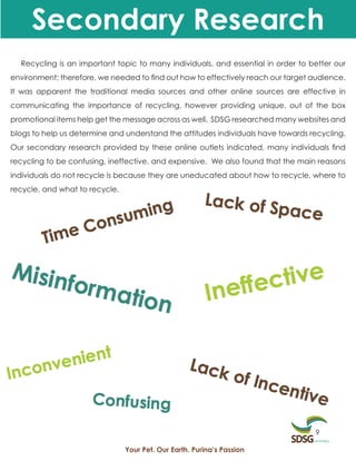 Secondary Research
  Recycling is an important topic to many individuals, and essential in order to better our
environment; therefore, we needed to find out how to effectively reach our target audience.
It was apparent the traditional media sources and other online sources are effective in
communicating the importance of recycling, however providing unique, out of the box
promotional items help get the message across as well. SDSG researched many websites and
blogs to help us determine and understand the attitudes individuals have towards recycling.
Our secondary research provided by these online outlets indicated, many individuals find
recycling to be confusing, ineffective, and expensive. We also found that the main reasons
individuals do not recycle is because they are uneducated about how to recycle, where to
recycle, and what to recycle.




                                                                                  9

                                Your Pet. Our Earth. Purina’s Passion
 