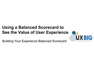 Using a Balanced Scorecard to
See the Value of User Experience

Building Your Experience Balanced Scorecard
 