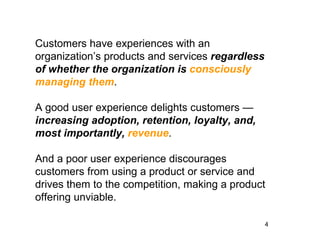 Customers have experiences with an
organization’s products and services regardless
of whether the organization is consciously
managing them.

A good user experience delights customers —
increasing adoption, retention, loyalty, and,
most importantly, revenue.

And a poor user experience discourages
customers from using a product or service and
drives them to the competition, making a product
offering unviable.

                                                  4
 